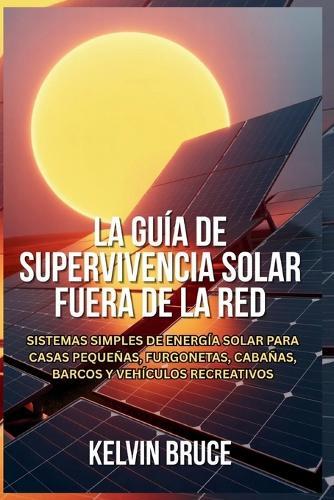 La Guía de Supervivencia Solar Fuera de la Red: Sistemas simples de energía solar para casas pequeñas, furgonetas, cabañas, barcos y vehículos recreativos
