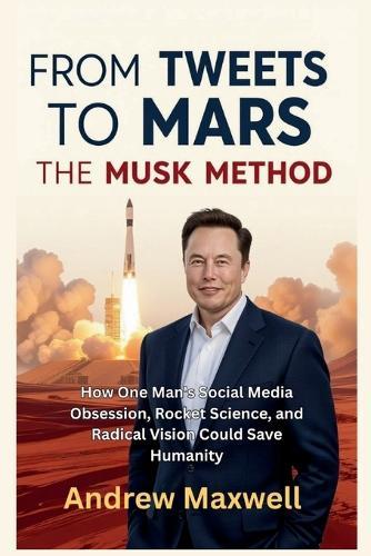 From Tweets to Mars: THE MUSK METHOD: How One Man's Social Media Obsession, Rocket Science, and Radical Vision Could Save Humanity