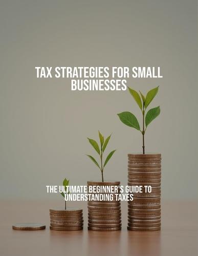 Tax Strategies For Small Businesses: The Ultimate Beginner'S Guide To Understanding Taxes