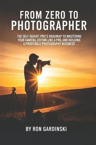 From Zero to Photographer: The Self-Taught Pro's Roadmap to Mastering Your Camera, Editing Like a Pro, and Building a Profitable Photography Business