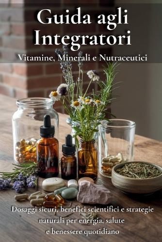 Guida agli Integratori: Vitamine, Minerali e Nutraceutici: Dosaggi sicuri, benefici scientifici e strategie naturali per energia, salute e benessere quotidiano