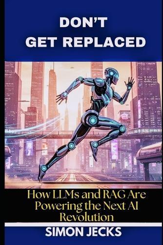 Don't Get Replaced: How LLMs and RAG Are Powering the Next AI Revolution. (From Scratch to Success: Building LLMs, Applying RAG, and Thriving in the Age of AI)