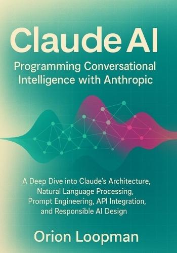 Claude AI: Programming Conversational Intelligence with Anthropic: A Deep Dive into Claude's Architecture, Natural Language Processing, Prompt Engineering, API Integration, and Responsible AI Design