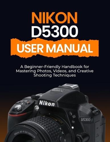 Nikon D5300 User Manual: A Beginner-Friendly Handbook for Mastering Photos, Videos, and Creative Shooting Techniques