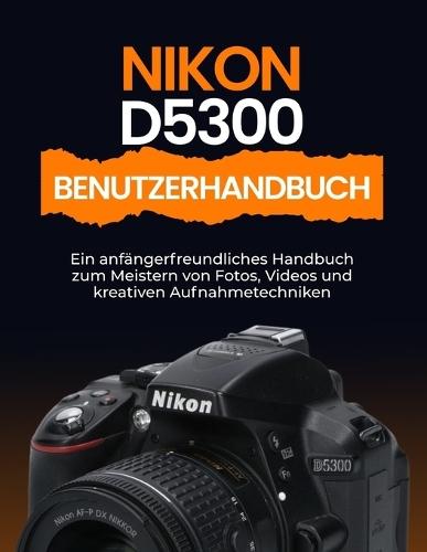 Nikon D5300 Benutzerhandbuch: Ein anfängerfreundliches Handbuch zum Meistern von Fotos, Videos und kreativen Aufnahmetechniken