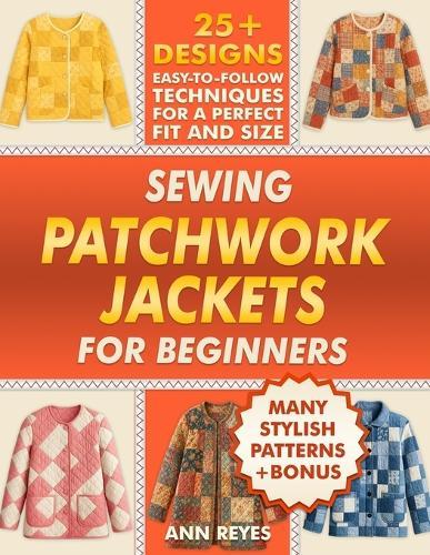 Sewing Patchwork Jackets for Beginners: Turn Leftovers into Beautiful, Wearable Quilted Jackets, Even if You've Never Sewn Before. 25+ Designs, Many Stylish Patterns for Perfect Fit and Size.