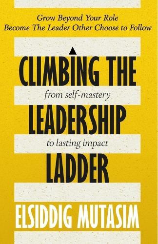 Climbing the Leadership Ladder: From Self-Mastery to Lasting Impact.: Grow beyond your role. Become the leader others choose to follow.
