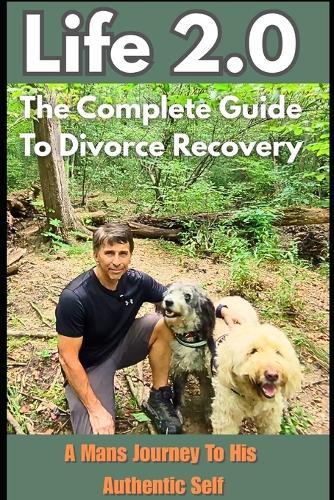 Life 2.0 The Complete Guide To Divorce Recovery: A Man's Journey To His Authentic Self