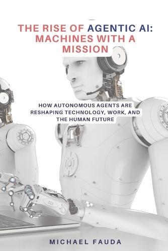 The Rise of Agentic AI: Machines with a Mission: How Autonomous Agents Are Reshaping Technology, Work, and the Human Future