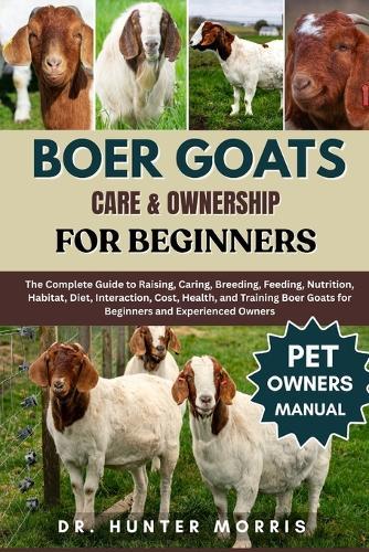 Boer Goats Care & Ownership for Beginners: The Complete Guide to Raising, Caring, Breeding, Feeding, Nutrition, Habitat, Diet, Interaction, Cost, Health, and Training Boer Goats for Beginners and Experienced Owners