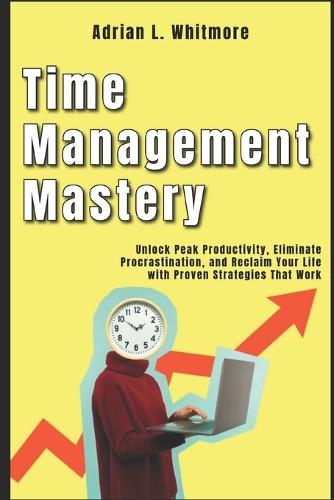 Time Management Mastery: Unlock Peak Productivity, Eliminate Procrastination, and Reclaim Your Life with Proven Strategies That Work