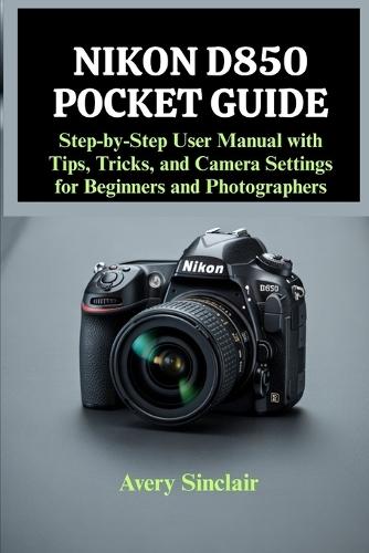 Nikon D850 Pocket Guide: Step-by-Step User Manual with Tips, Tricks, and Camera Settings for Beginners and Photographers