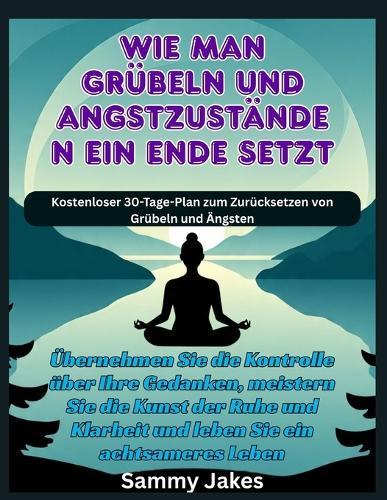 Wie man Grübeln und Angstzuständen ein Ende setzt: Übernehmen Sie die Kontrolle über Ihre Gedanken, meistern Sie die Kunst der Ruhe und Klarheit und leben Sie ein achtsameres Leben