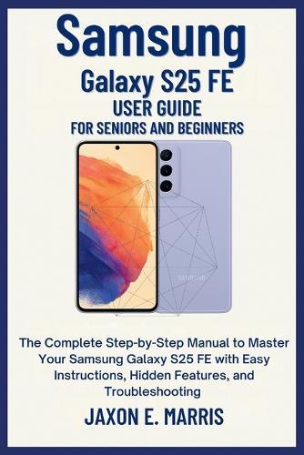 Samsung Galaxy S25 FE User Guide for Seniors and Beginners: The Complete Step-by-Step Manual to Master Your Samsung Galaxy S25 FE with Easy Instructions, Hidden Features, and Troubleshooting