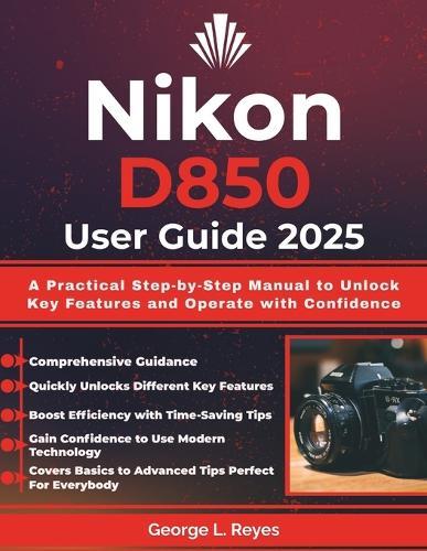 Nikon D850 User Guide 2025: A Practical Step-by-Step Manual to Unlock Key Features and Operate with Confidence