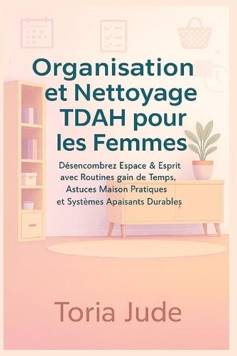 Organisation et Nettoyage TDAH pour les Femmes: Désencombrez Espace & Esprit avec Routines gain de Temps, Astuces Maison Pratiques et Systèmes Apaisants Durables