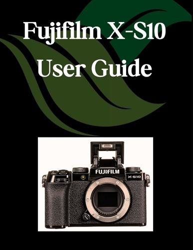 Fujifilm X-S10 User Guide: A Step-by-Step Manual for Beginners and Seniors Covering Essential Camera Features, Creative Techniques, Tips, Tricks and Effortless Videography Skills