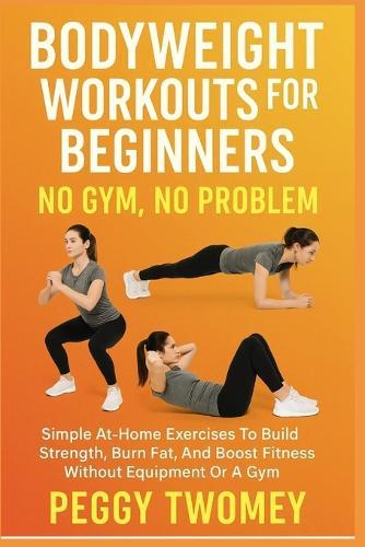 Bodyweight Workouts for Beginners: NO GYM, NO PROBLEM: Simple At-Home Exercises To Build Strength, Burn Fat, And Boost Fitness Without Equipment Or A Gym