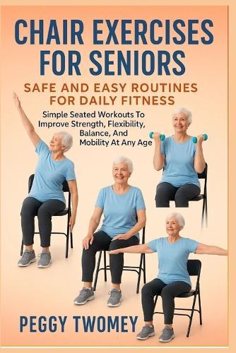 Chair Exercises for Seniors: SAFE AND EASY ROUTINES FOR DAILY FITNESS: Simple Seated Workouts To Improve Strength, Flexibility, Balance, And Mobility At Any Age