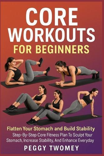 Core Workouts for Beginners: FLATTEN YOUR STOMACH AND BUILD STABILITY: Step-By-Step Core Fitness Plan To Sculpt Your Stomach, Increase Stability, And Enhance Everyday Strength