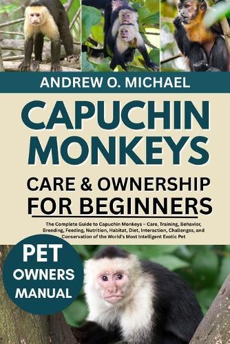 Capuchin Monkeys Care & Ownership for Beginners: The Complete Guide to Capuchin Monkeys - Care, Training, Behavior, Breeding, Feeding, Nutrition, Habitat, Diet, Interaction, Challenges, and Conservation of the World's Most Intelligent Exotic Pet