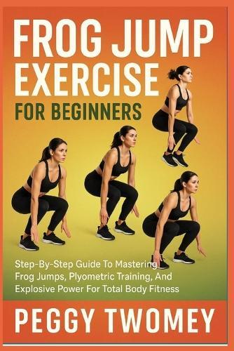 Frog Jump Exercise for Beginners: Step-By-Step Guide To Mastering Frog Jumps, Plyometric Training, And Explosive Power For Total Body Fitness