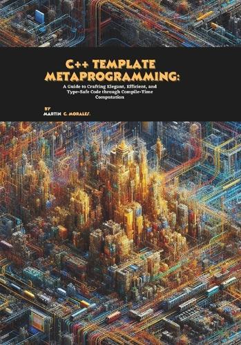C++ Template Metaprogramming: A Guide to Crafting Elegant, Efficient, and Type-Safe Code through Compile-Time Computation