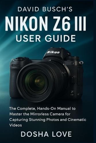 David Busch's Nikon Z6 III User Guide: The Complete, Hands-On Manual to Master the Mirrorless Camera for Capturing Stunning Photos and Cinematic Videos