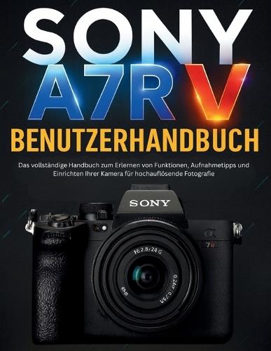 Sony A7r V Benutzerhandbuch: Das vollständige Handbuch zum Erlernen von Funktionen, Aufnahmetipps und Einrichten Ihrer Kamera für hochauflösende Fotografie