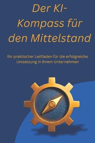 Der KI-Kompass für den Mittelstand: Ihr praktischer Leitfaden für die erfolgreiche Umsetzung in Ihrem Unternehmen, ob Selbständig, Mittelständisch oder großes Unternehmen