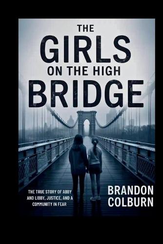 The Girls On The High Bridge: The True Story Of Abby And Libby, Justice, And A Community In Fear