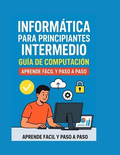 Informática para Principiantes Intermedio: Guía de Computación, Aprende Fácil y Paso a Paso: Aprende informática de manera clara, sencilla y práctica