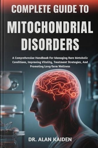 Complete Guide to Mitochondrial Disorders: A Comprehensive Handbook For Managing Rare Metabolic Conditions, Improving Vitality, Treatment Strategies, And Promoting Long-Term Wellness