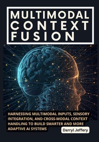 Multimodal Context Fusion: Harnessing Multimodal Inputs, Sensory Integration, and Cross-Modal Context Handling to Build Smarter and More Adaptive AI Systems