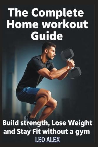 The Complete Home Workout Guide: Build Strength, Lose Weight, and Stay Fit Without a Gym