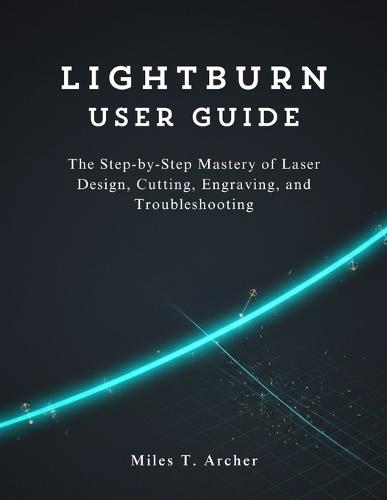 LightBurn User Guide: The Step-by-Step Mastery of Laser Design, Cutting, Engraving, and Troubleshooting