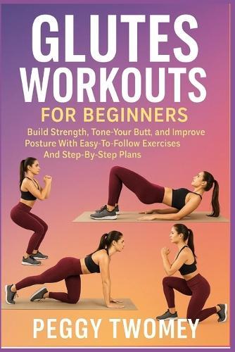 Glutes Workouts for Beginners: Build Strength, Tone Your Butt, And Improve Posture With Easy-To-Follow Exercises And Step-By-Step Plans
