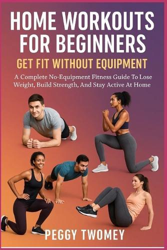 Home Workouts for Beginners: GET FIT WITHOUT EQUIPMENT: A Complete No-Equipment Fitness Guide To Lose Weight, Build Strength, And Stay Active At Home