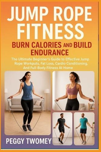 Jump Rope Fitness: BURN CALORIES AND BUILD ENDURANCE: The Ultimate Beginner's Guide To Effective Jump Rope Workouts, Fat Loss, Cardio Conditioning, And Full-Body Fitness At Home