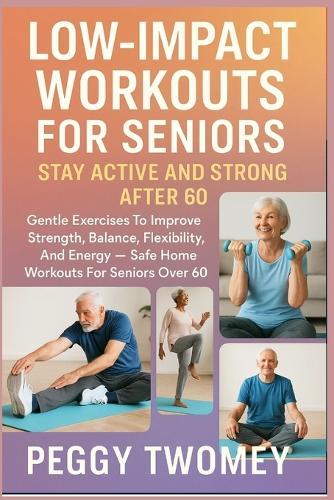 Low-Impact Workouts for Seniors: STAY ACTIVE AND STRONG AFTER 60: Gentle Exercises To Improve Strength, Balance, Flexibility, And Energy - Safe Home Workouts For Seniors Over 60