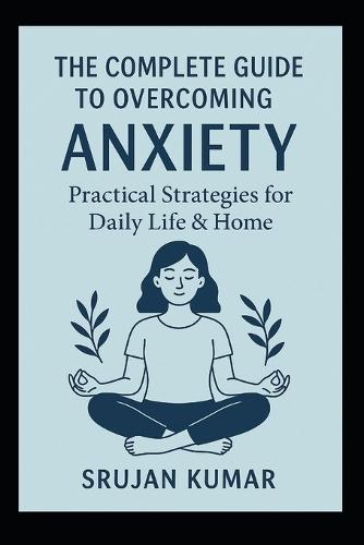The Complete Guide to Overcoming Anxiety: Practical Strategies for Daily Life & Home: By Srujan Kumar