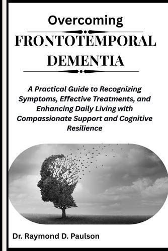Overcoming Frontotemporal Dementia: A Practical Guide to Recognizing Symptoms, Effective Treatments, and Enhancing Daily Living with Compassionate Support and Cognitive Resilience