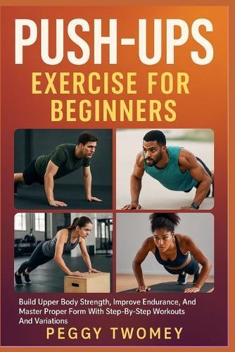 Push-Ups Exercise for Beginners: Build Upper Body Strength, Improve Endurance, And Master Proper Form With Step-By-Step Workouts And Variations