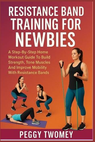 Resistance Band Training for Newbies: A Step-By-Step Home Workout Guide To Build Strength, Tone Muscles, And Improve Mobility With Resistance Bands