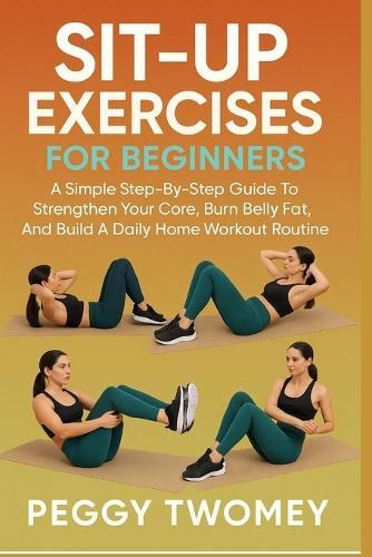 Sit-Up Exercises for Beginners: A Simple Step-By-Step Guide To Strengthen Your Core, Burn Belly Fat, And Build A Daily Home Workout Routine