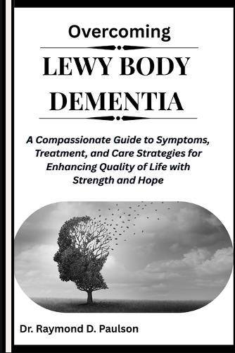 Overcoming Lewy Body Dementia: A Compassionate Guide to Symptoms, Treatment, and Care Strategies for Enhancing Quality of Life with Strength and Hope