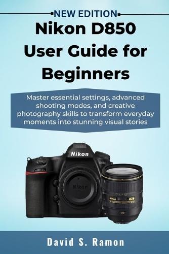 Nikon D850 User Guide for Beginners: Master essential settings, advanced shooting modes, and creative photography skills to transform everyday moments into stunning visual stories