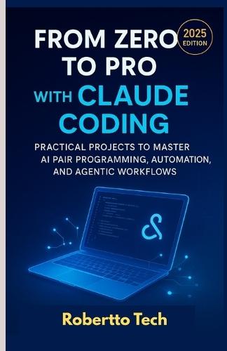 From Zero to Pro with Claude Coding: Practical Projects to Master AI Pair Programming, Automation, and Agentic Workflows