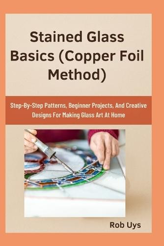 Stained Glass Basics (Copper Foil Method): Step-By-Step Patterns, Beginner Projects, And Creative Designs For Making Glass Art At Home