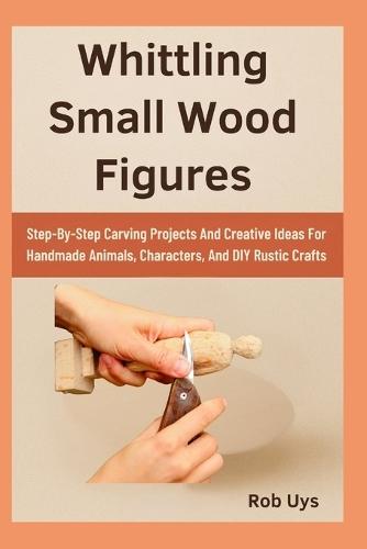 Whittling Small Wood Figures: Step-By-Step Carving Projects And Creative Ideas For Handmade Animals, Characters, And DIY Rustic Crafts